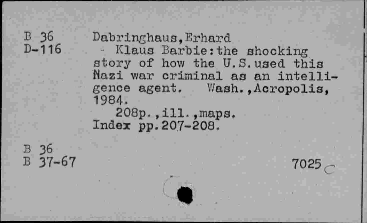 ﻿B 36 D-116	Dabringhaus,Erhard - Klaus Barbie:the shocking story of how the U.S.used this Nazi war criminal as an intelligence agent. Wash.»Acropolis, 1984. 208p.,ill.»maps. Index pp.207-208.
B 36 B 37-67	7025 c